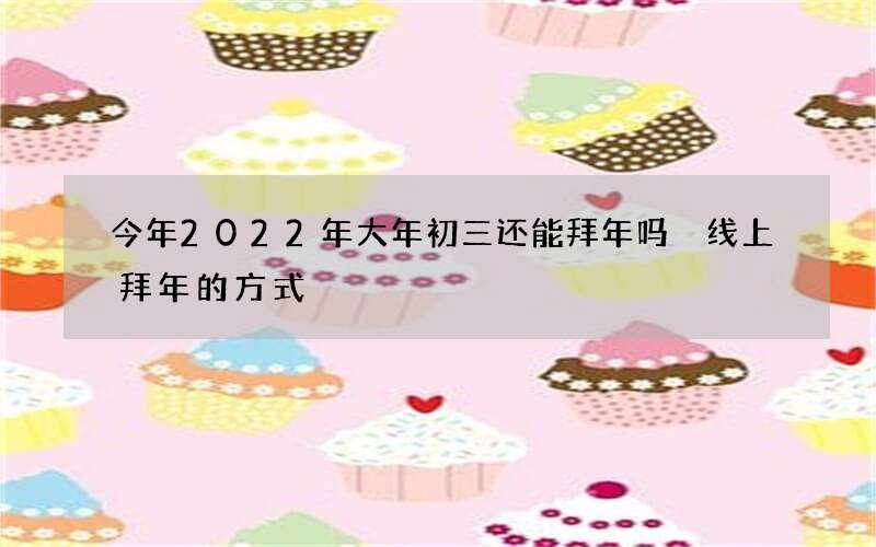 今年2022年大年初三还能拜年吗 线上拜年的方式